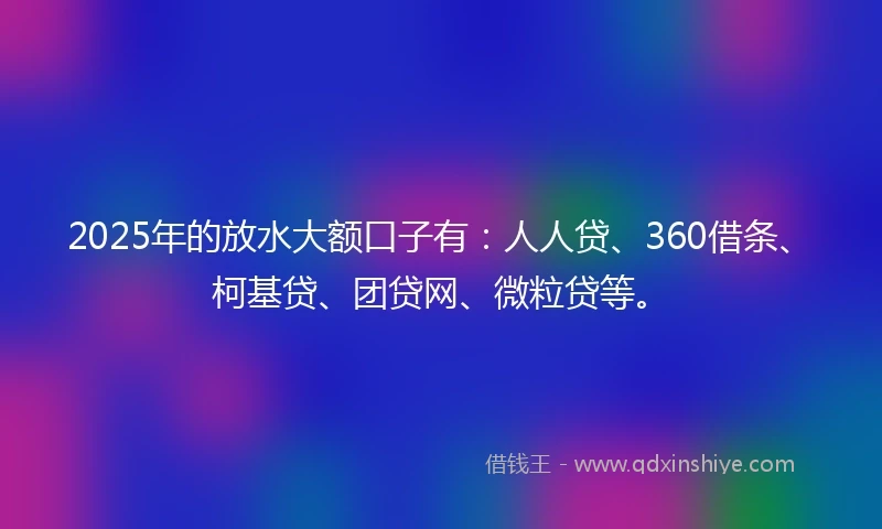 2025年的放水大额口子有：人人贷、360借条、柯基贷、团贷网、微粒贷等。