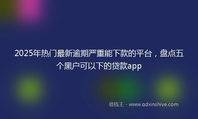 2025年热门最新逾期严重能下款的平台，盘点五个黑户可以下的贷款app