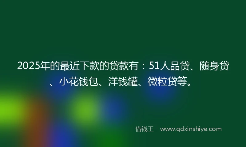 2025年的最近下款的贷款有：51人品贷、随身贷、小花钱包、洋钱罐、微粒贷等。