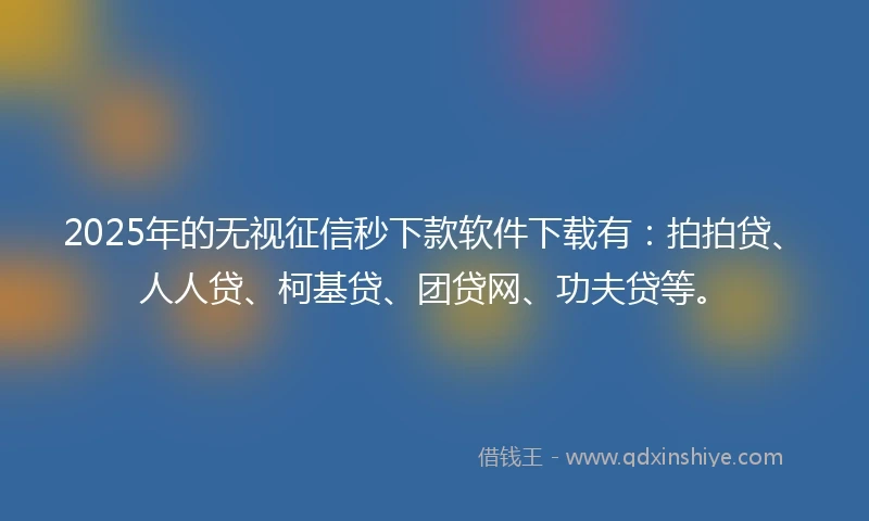2025年的无视征信秒下款软件下载有：拍拍贷、人人贷、柯基贷、团贷网、功夫贷等。