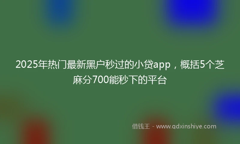 2025年热门最新黑户秒过的小贷app，概括5个芝麻分700能秒下的平台