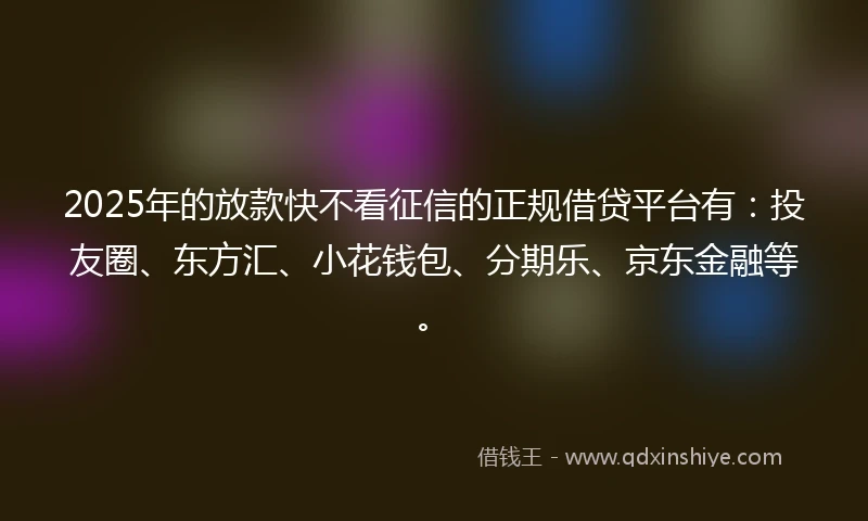 2025年的放款快不看征信的正规借贷平台有：投友圈、东方汇、小花钱包、分期乐、京东金融等。