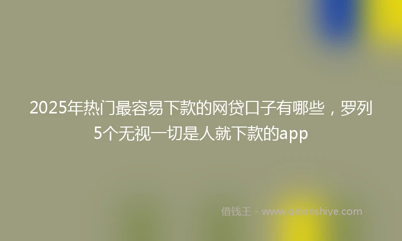 2025年热门最容易下款的网贷口子有哪些，罗列5个无视一切是人就下款的app