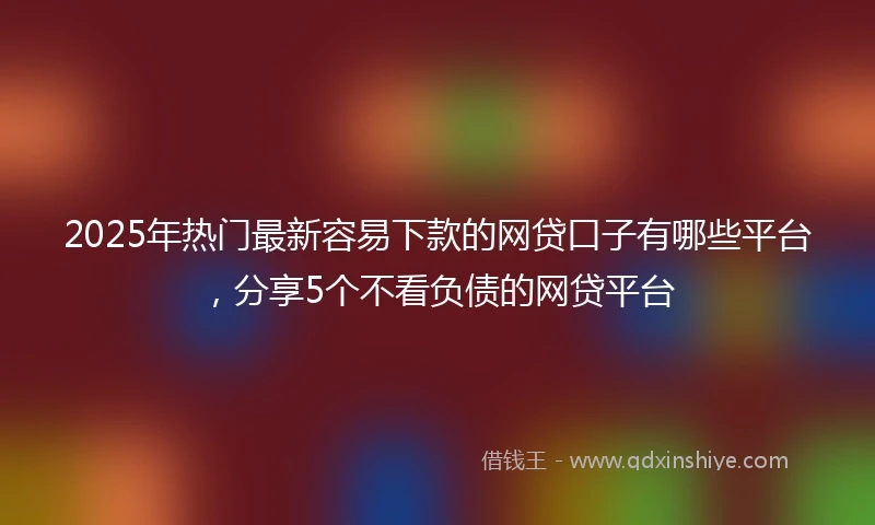 2025年热门最新容易下款的网贷口子有哪些平台，分享5个不看负债的网贷平台