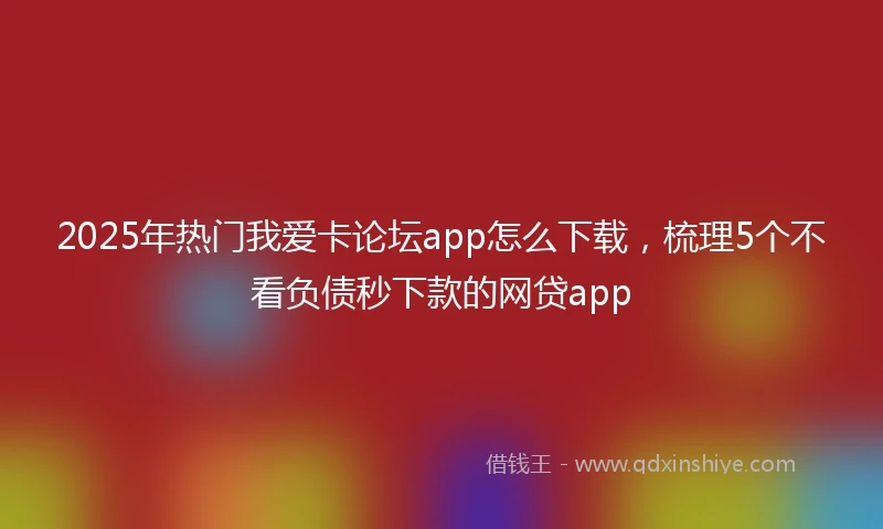 2025年热门我爱卡论坛app怎么下载，梳理5个不看负债秒下款的网贷app