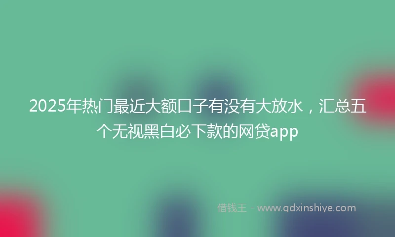 2025年热门最近大额口子有没有大放水，汇总五个无视黑白必下款的网贷app