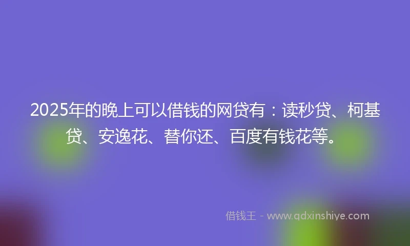 2025年的晚上可以借钱的网贷有：读秒贷、柯基贷、安逸花、替你还、百度有钱花等。