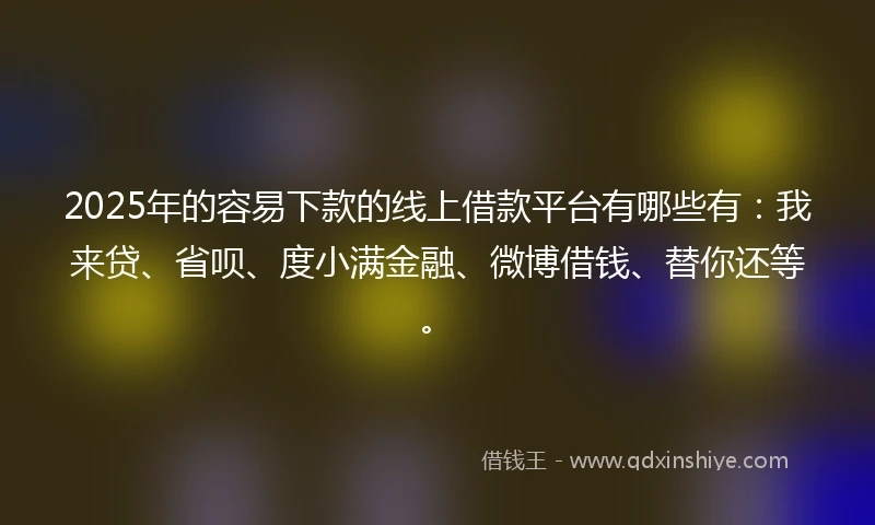 2025年的容易下款的线上借款平台有哪些有：我来贷、省呗、度小满金融、微博借钱、替你还等。