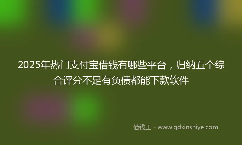 2025年热门支付宝借钱有哪些平台，归纳五个综合评分不足有负债都能下款软件