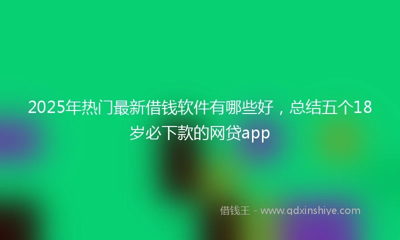 2025年热门最新借钱软件有哪些好，总结五个18岁必下款的网贷app