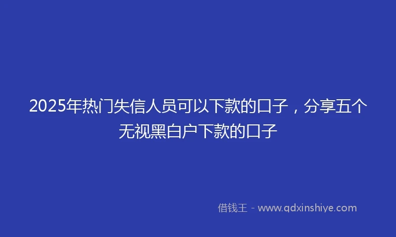 2025年热门失信人员可以下款的口子，分享五个无视黑白户下款的口子
