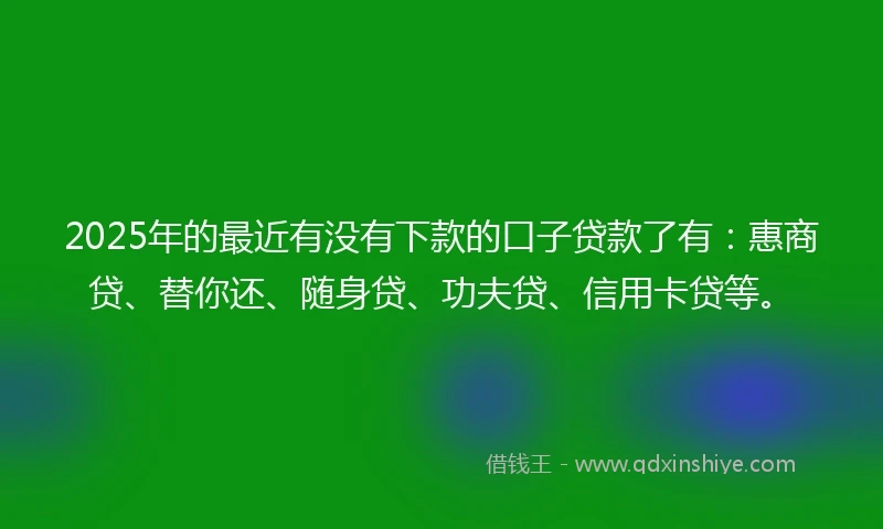 2025年的最近有没有下款的口子贷款了有：惠商贷、替你还、随身贷、功夫贷、信用卡贷等。