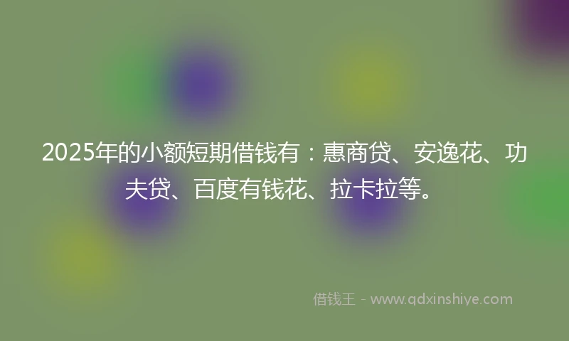 2025年的小额短期借钱有：惠商贷、安逸花、功夫贷、百度有钱花、拉卡拉等。