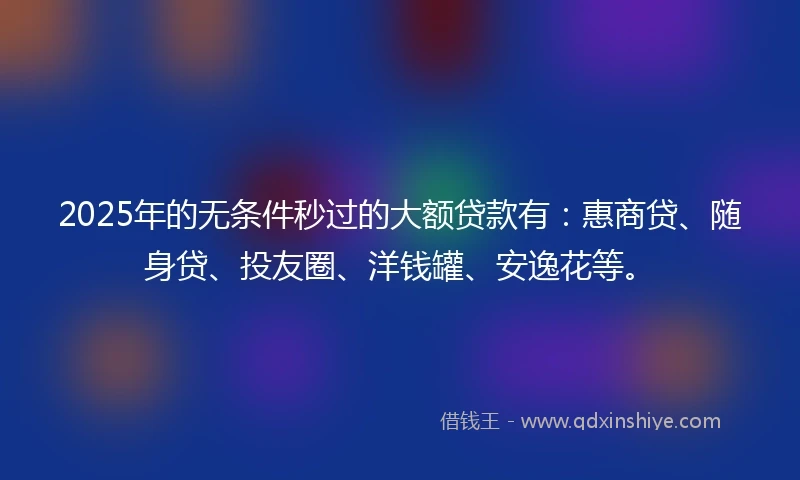 2025年的无条件秒过的大额贷款有：惠商贷、随身贷、投友圈、洋钱罐、安逸花等。