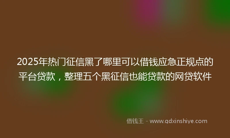 2025年热门征信黑了哪里可以借钱应急正规点的平台贷款，整理五个黑征信也能贷款的网贷软件