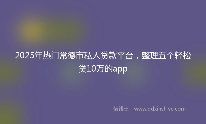 2025年热门常德市私人贷款平台，整理五个轻松贷10万的app