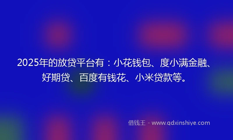 2025年的放贷平台有：小花钱包、度小满金融、好期贷、百度有钱花、小米贷款等。