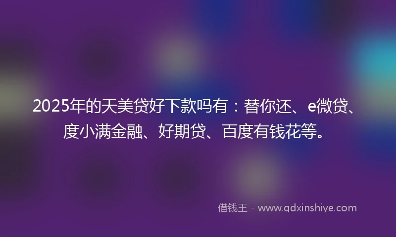 2025年的天美贷好下款吗有：替你还、e微贷、度小满金融、好期贷、百度有钱花等。