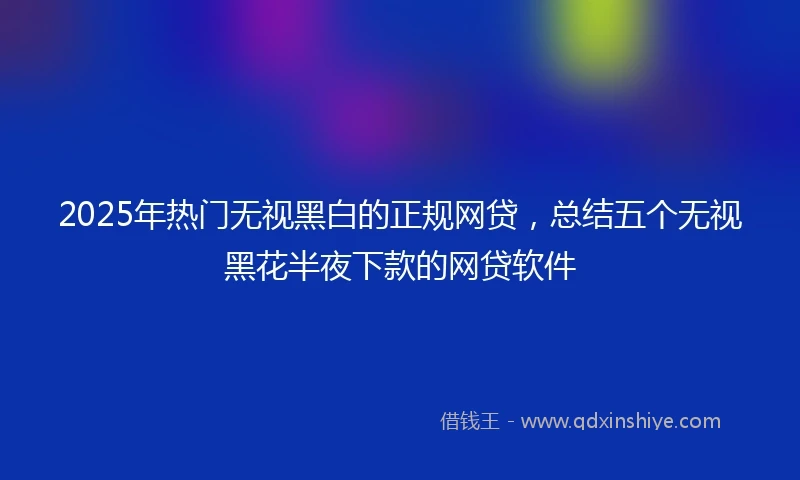 2025年热门无视黑白的正规网贷，总结五个无视黑花半夜下款的网贷软件