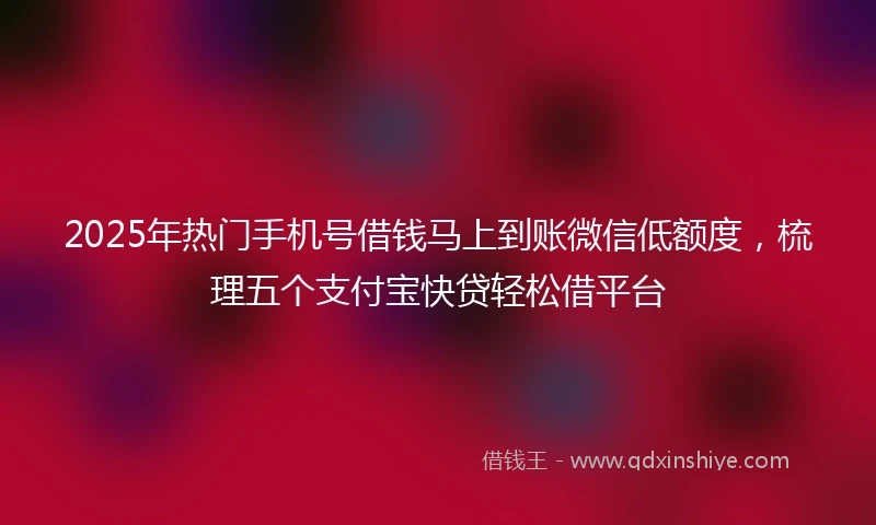 2025年热门手机号借钱马上到账微信低额度，梳理五个支付宝快贷轻松借平台