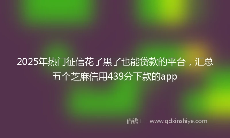 2025年热门征信花了黑了也能贷款的平台，汇总五个芝麻信用439分下款的app
