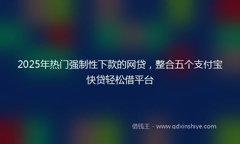 2025年热门强制性下款的网贷，整合五个支付宝快贷轻松借平台