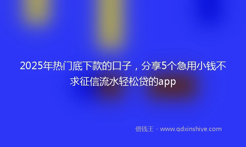 2025年热门底下款的口子，分享5个急用小钱不求征信流水轻松贷的app