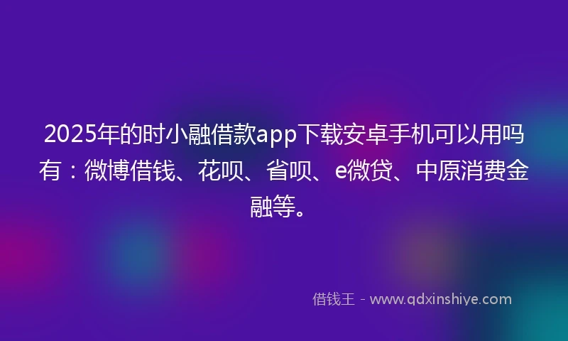2025年的时小融借款app下载安卓手机可以用吗有：微博借钱、花呗、省呗、e微贷、中原消费金融等。