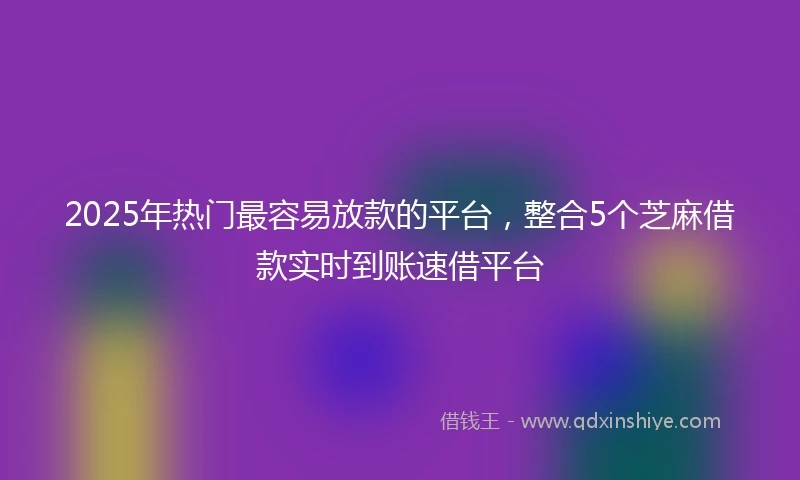 2025年热门最容易放款的平台，整合5个芝麻借款实时到账速借平台