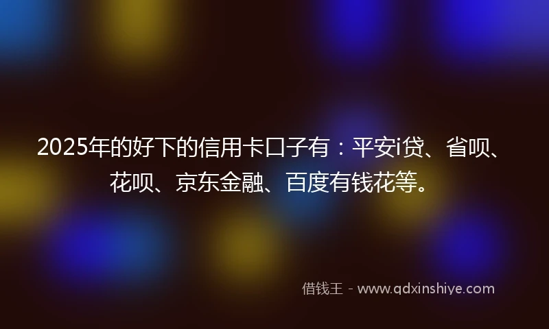 2025年的好下的信用卡口子有：平安i贷、省呗、花呗、京东金融、百度有钱花等。