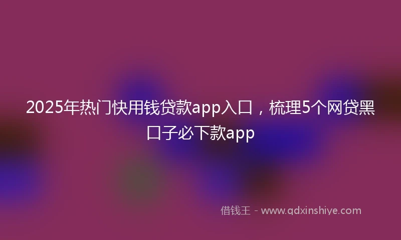 2025年热门快用钱贷款app入口，梳理5个网贷黑口子必下款app
