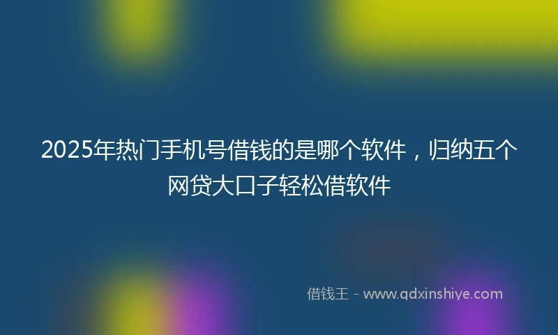 2025年热门手机号借钱的是哪个软件，归纳五个网贷大口子轻松借软件