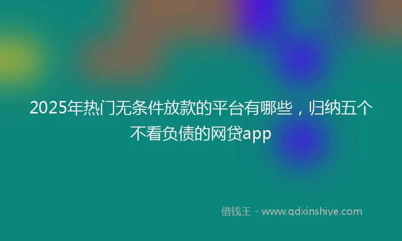 2025年热门无条件放款的平台有哪些，归纳五个不看负债的网贷app