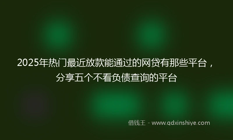 2025年热门最近放款能通过的网贷有那些平台，分享五个不看负债查询的平台