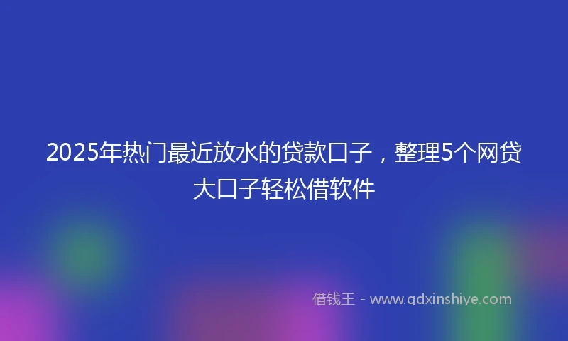 2025年热门最近放水的贷款口子，整理5个网贷大口子轻松借软件