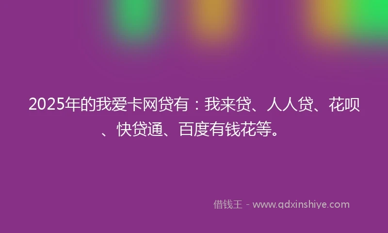 2025年的我爱卡网贷有：我来贷、人人贷、花呗、快贷通、百度有钱花等。