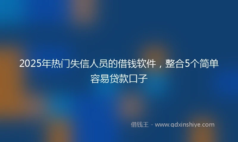 2025年热门失信人员的借钱软件，整合5个简单容易贷款口子