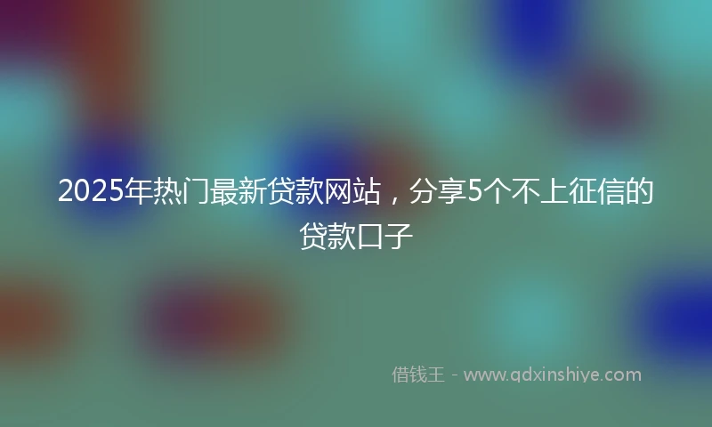 2025年热门最新贷款网站，分享5个不上征信的贷款口子