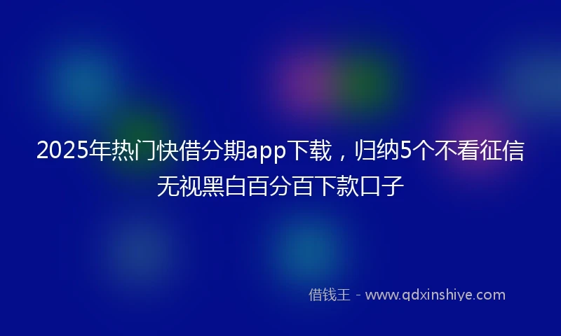 2025年热门快借分期app下载，归纳5个不看征信无视黑白百分百下款口子