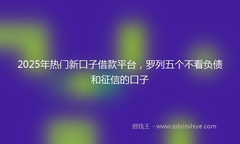 2025年热门新口子借款平台，罗列五个不看负债和征信的口子
