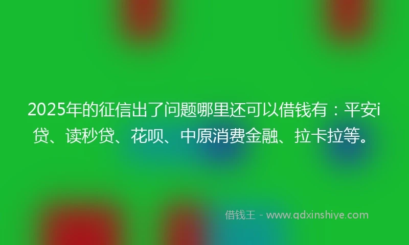 2025年的征信出了问题哪里还可以借钱有：平安i贷、读秒贷、花呗、中原消费金融、拉卡拉等。