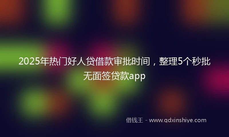 2025年热门好人贷借款审批时间，整理5个秒批无面签贷款app
