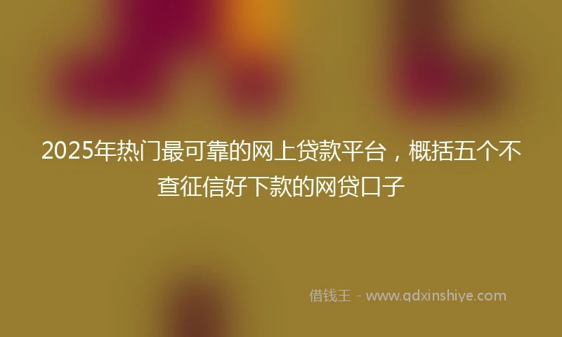 2025年热门最可靠的网上贷款平台，概括五个不查征信好下款的网贷口子