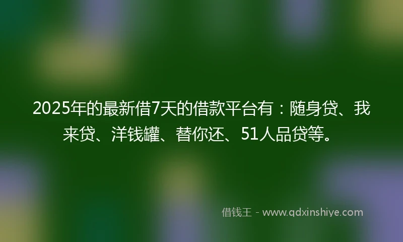2025年的最新借7天的借款平台有：随身贷、我来贷、洋钱罐、替你还、51人品贷等。