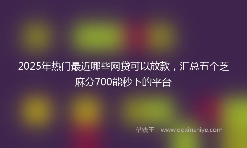 2025年热门最近哪些网贷可以放款，汇总五个芝麻分700能秒下的平台