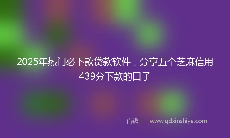 2025年热门必下款贷款软件,分享五个芝麻信用439分下款的口子