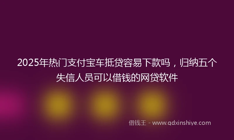 2025年热门支付宝车抵贷容易下款吗，归纳五个失信人员可以借钱的网贷软件