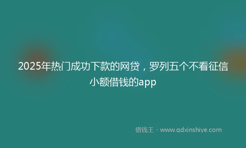 2025年热门成功下款的网贷，罗列五个不看征信小额借钱的app