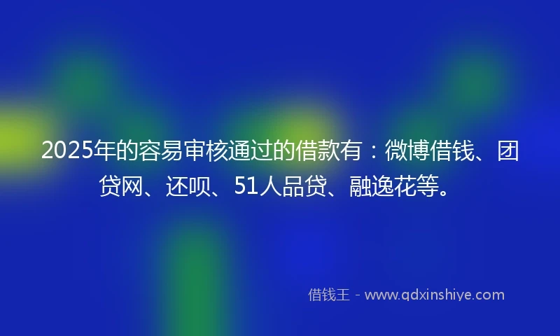 2025年的容易审核通过的借款有：微博借钱、团贷网、还呗、51人品贷、融逸花等。