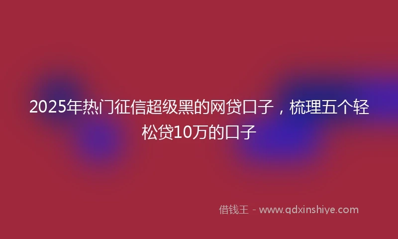 2025年热门征信超级黑的网贷口子，梳理五个轻松贷10万的口子